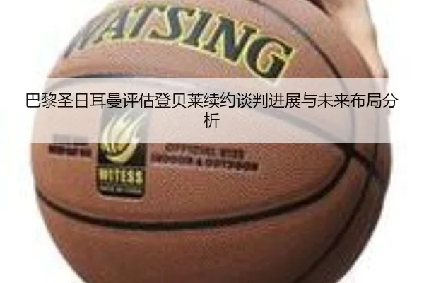 巴黎圣日耳曼评估登贝莱续约谈判进展与未来布局分析