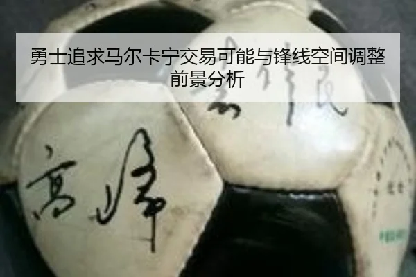 勇士追求马尔卡宁交易可能与锋线空间调整前景分析