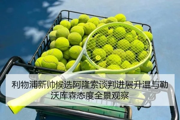 利物浦新帅候选阿隆索谈判进展升温与勒沃库森态度全景观察