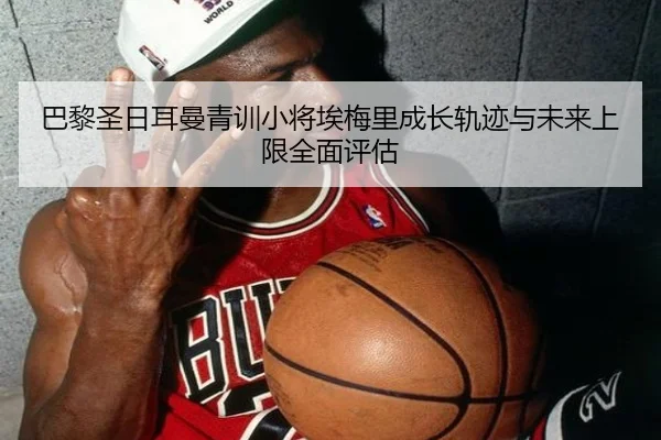 巴黎圣日耳曼青训小将埃梅里成长轨迹与未来上限全面评估