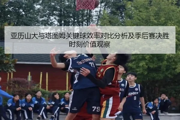 亚历山大与塔图姆关键球效率对比分析及季后赛决胜时刻价值观察 - kaiyun