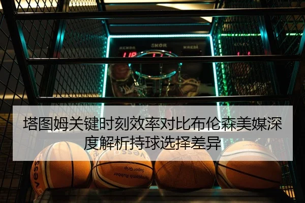 塔图姆关键时刻效率对比布伦森美媒深度解析持球选择差异 - kaiyun