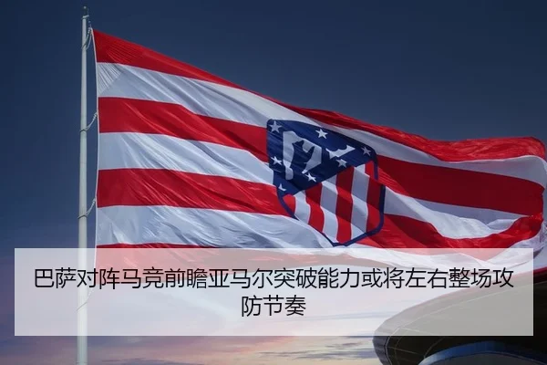 巴萨对阵马竞前瞻亚马尔突破能力或将左右整场攻防节奏（kaiyun）